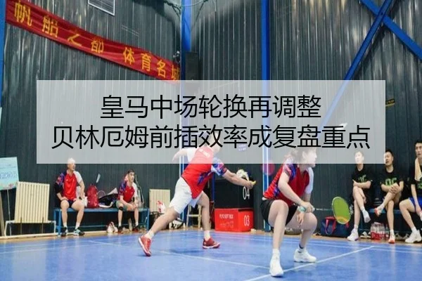 皇马中场轮换再调整 贝林厄姆前插效率成复盘重点